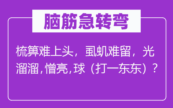 脑筋急转弯：梳箅难上头，虱虮难留，光溜溜，憎亮，球（打一东东）？