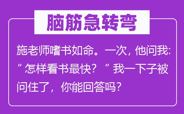 脑筋急转弯：施老师嗜书如命。一次，他问我：“怎样看书最快？”我一下子被问住了，你能回答吗？