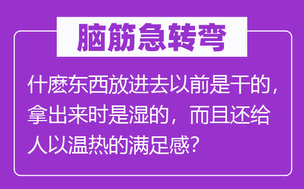 脑筋急转弯：什麽东西放进去以前是干的，拿出来时是湿的，而且还给人以温热的满足感？