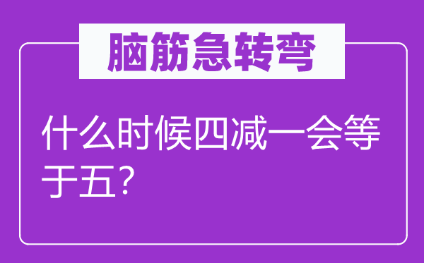 脑筋急转弯：什么时候四减一会等于五？