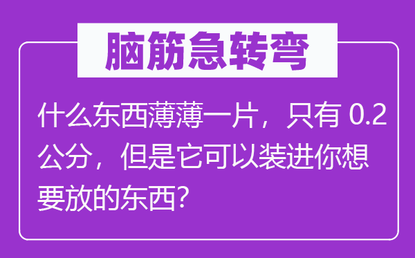 脑筋急转弯：什么东西薄薄一片，只有0.2公分，但是它可以装进你想要放的东西？