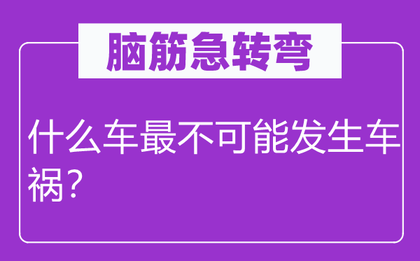 脑筋急转弯：什么车最不可能发生车祸？