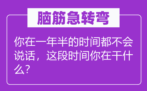 脑筋急转弯：你在一年半的时间都不会说话，这段时间你在干什么？