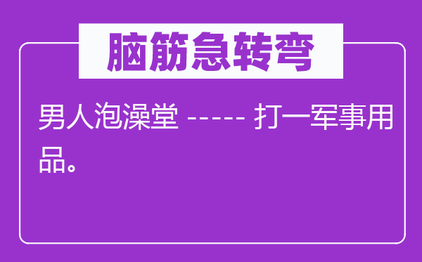 脑筋急转弯：男人泡澡堂-----打一军事用品。