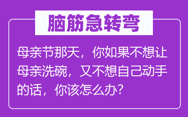 脑筋急转弯：母亲节那天，你如果不想让母亲洗碗，又不想自己动手的话，你该怎么办？