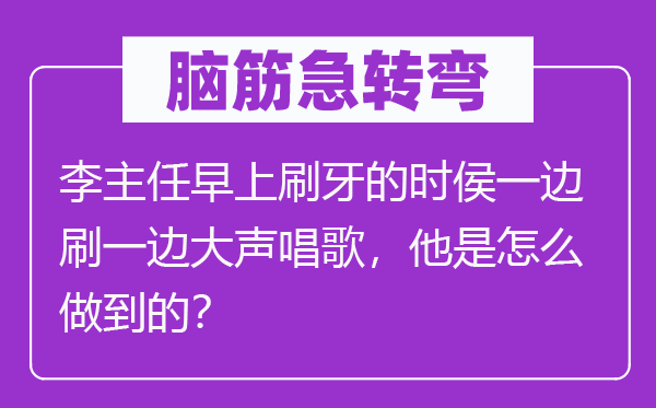 脑筋急转弯：李主任早上刷牙的时侯一边刷一边大声唱歌，他是怎么做到的？