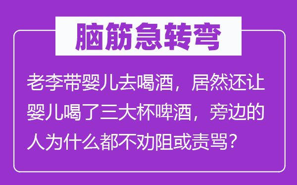 脑筋急转弯：老李带婴儿去喝酒，居然还让婴儿喝了三大杯啤酒，旁边的人为什么都不劝阻或责骂？