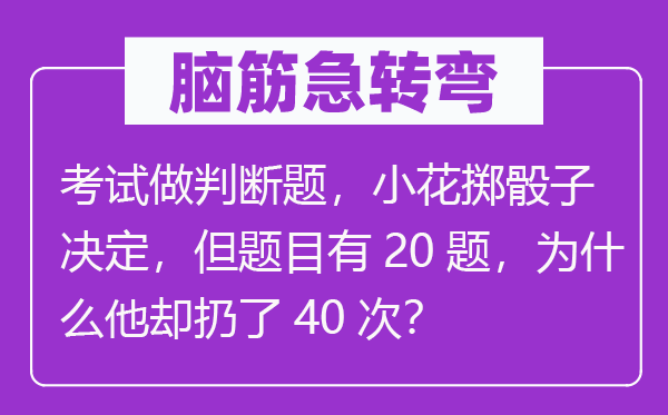 脑筋急转弯：考试做判断题，小花掷骰子决定，但题目有20题，为什么他却扔了40次？