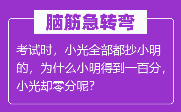 脑筋急转弯：考试时，小光全部都抄小明的，为什么小明得到一百分，小光却零分呢？