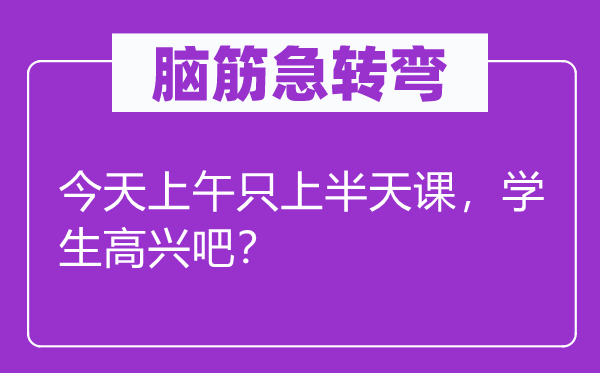 脑筋急转弯：今天上午只上半天课，学生高兴吧？