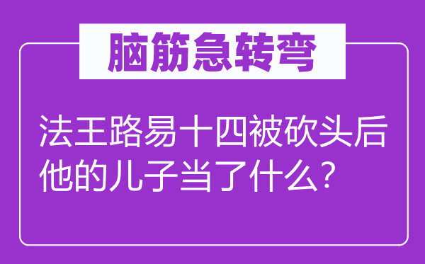 脑筋急转弯：法王路易十四被砍头后他的儿子当了什么？