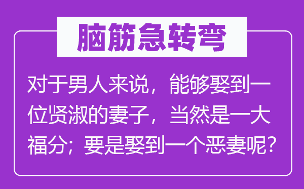 脑筋急转弯：对于男人来说，能够娶到一位贤淑的妻子，当然是一大福分；要是娶到一个恶妻呢？