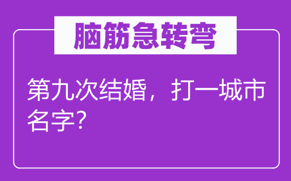 脑筋急转弯：第九次结婚，打一城市名字？