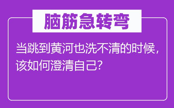 脑筋急转弯：当跳到黄河也洗不清的时候，该如何澄清自己？