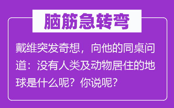 脑筋急转弯：戴维突发奇想，向他的同桌问道：没有人类及动物居住的地球是什么呢？你说呢？