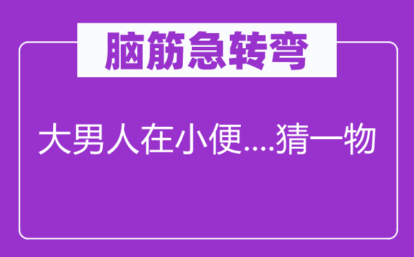 脑筋急转弯：大男人在小便....猜一物