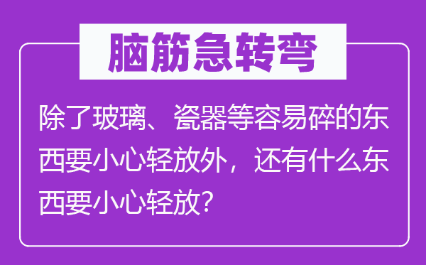 脑筋急转弯：除了玻璃、瓷器等容易碎的东西要小心轻放外，还有什么东西要小心轻放？