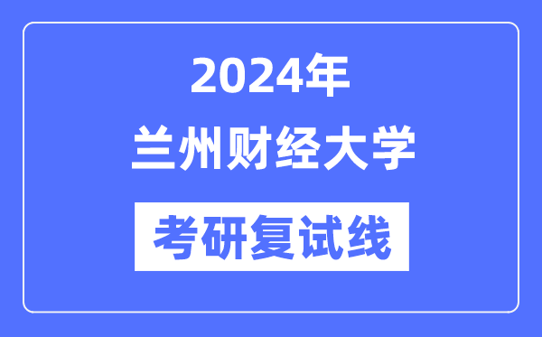 2024年兰州财经大学各专业考研复试分数线一览表（含2023年）