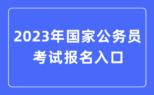 2023年国家公务员考试报名入口,国考报名官网入口