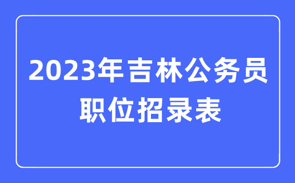 2023年吉林公务员职位招录表,吉林公务员报考岗位表