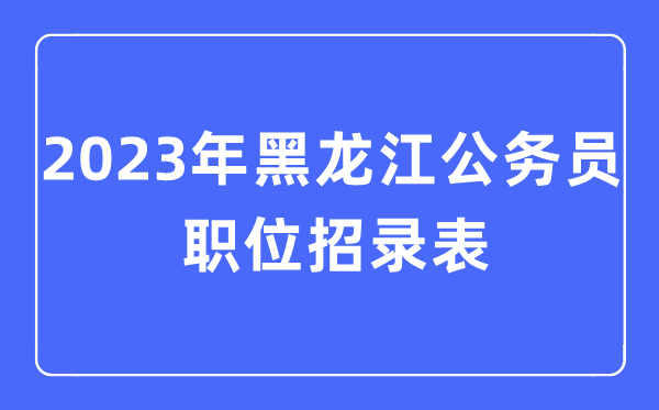 2023年黑龙江公务员职位招录表,黑龙江公务员报考岗位表