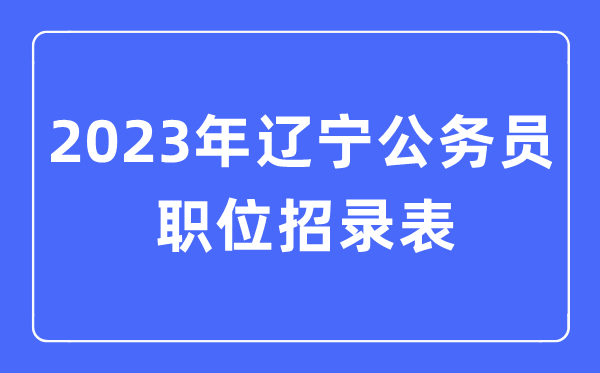 2023年辽宁公务员职位招录表,辽宁公务员报考岗位表