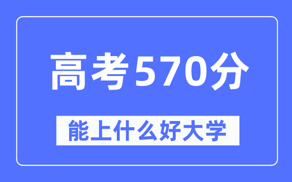 高考570分左右能上什么好的大学,570分可以报考哪些大学？