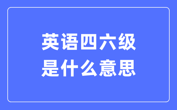 什么是全国大学英语四六级考试,CET4和CET6是什么意思