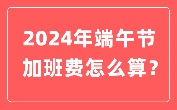 2024年端午节加班费怎么计算,端午节加班哪天是三倍工资